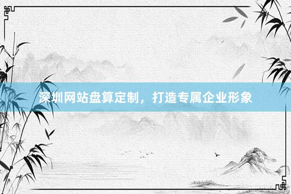 深圳网站盘算定制，打造专属企业形象