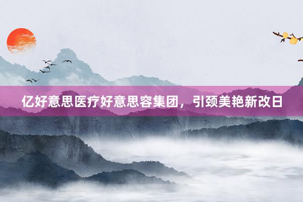 亿好意思医疗好意思容集团，引颈美艳新改日